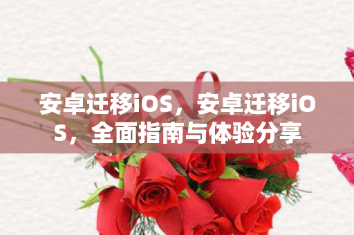 安卓迁移iOS，安卓迁移iOS，全面指南与体验分享