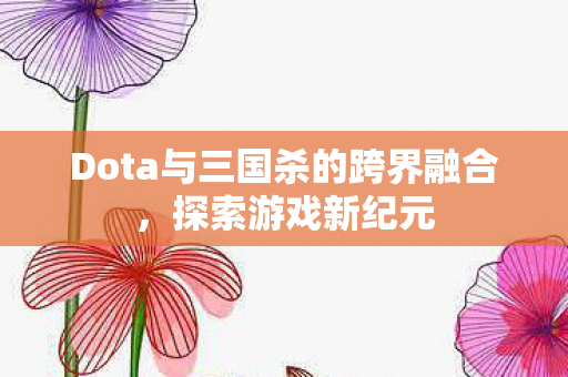 Dota与三国杀的跨界融合,探索游戏新纪元 Dota与三国杀的跨界融合,探索游戏新纪元