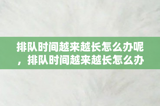 排队时间越来越长怎么办呢，排队时间越来越长怎么办