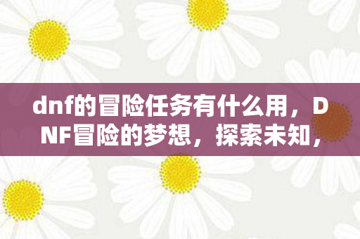 dnf的冒险任务有什么用，DNF冒险的梦想，探索未知，追寻荣耀