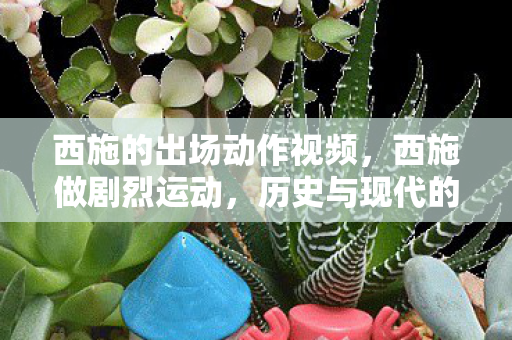 西施的出场动作视频，西施做剧烈运动，历史与现代的碰撞