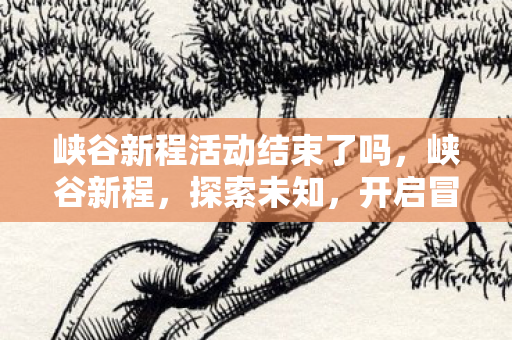 峡谷新程活动结束了吗，峡谷新程，探索未知，开启冒险之旅