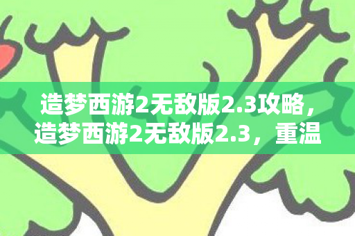 造梦西游2无敌版2.3攻略，造梦西游2无敌版2.3，重温经典，畅享无限挑战