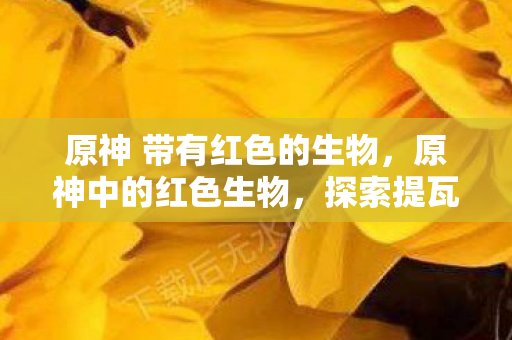 原神 带有红色的生物，原神中的红色生物，探索提瓦特世界的炽热生命