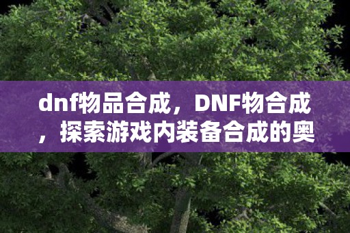 dnf物品合成，DNF物合成，探索游戏内装备合成的奥秘