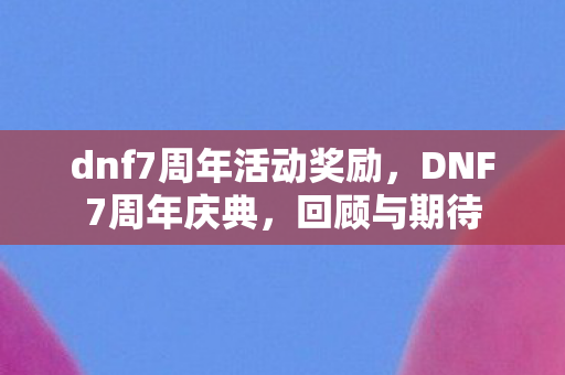 dnf7周年活动奖励，DNF7周年庆典，回顾与期待
