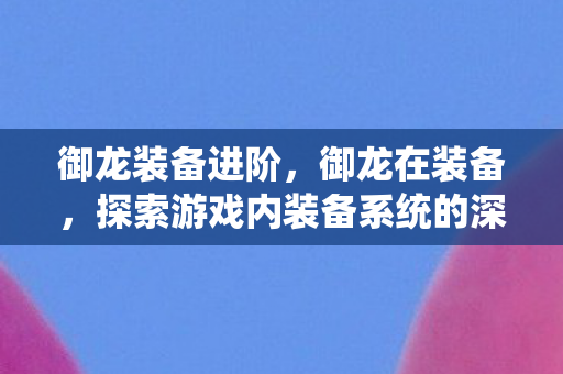 御龙装备进阶，御龙在装备，探索游戏内装备系统的深度与魅力