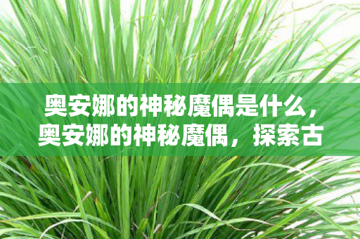 奥安娜的神秘魔偶是什么，奥安娜的神秘魔偶，探索古老魔法的奇幻之旅