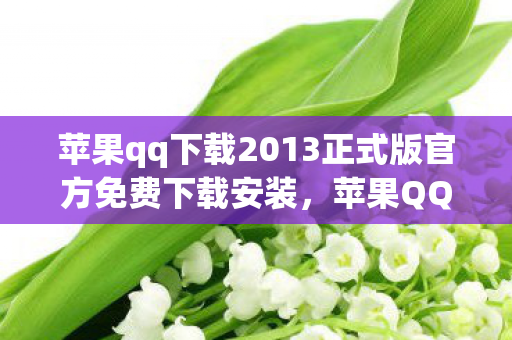 苹果qq下载2013正式版官方免费下载安装，苹果QQ下载2013正式版官方免费下载，重温经典，畅享回忆