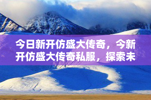 今日新开仿盛大传奇，今新开仿盛大传奇私服，探索未知世界的奇幻之旅