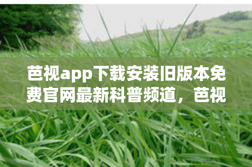 芭视app下载安装旧版本免费官网最新科普频道，芭视APP下载安装旧版本免费官网最新科普