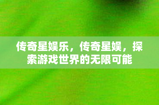 传奇星娱乐，传奇星娱，探索游戏世界的无限可能