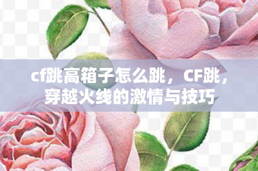 cf跳高箱子怎么跳，CF跳，穿越火线的激情与技巧