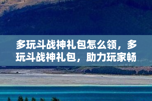 多玩斗战神礼包怎么领，多玩斗战神礼包，助力玩家畅游神战世界的神秘钥匙