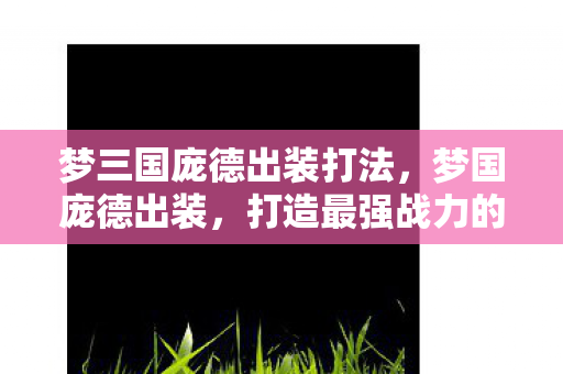 梦三国庞德出装打法，梦国庞德出装，打造最强战力的关键