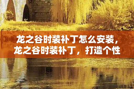 龙之谷时装补丁怎么安装，龙之谷时装补丁，打造个性化角色，点亮你的游戏世界