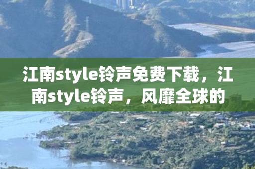 江南style铃声免费下载，江南style铃声，风靡全球的时尚铃声，引领潮流新风尚