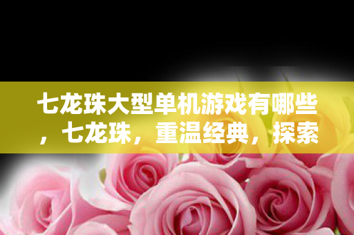 七龙珠大型单机游戏有哪些，七龙珠，重温经典，探索龙珠世界的单机之旅