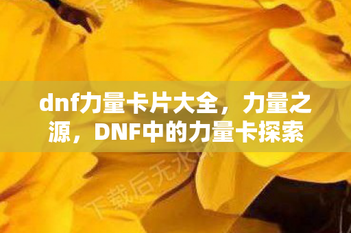 dnf力量卡片大全，力量之源，DNF中的力量卡探索