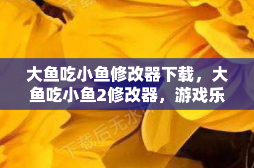 大鱼吃小鱼修改器下载，大鱼吃小鱼2修改器，游戏乐趣的无限延伸