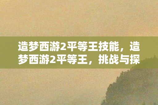 造梦西游2平等王技能，造梦西游2平等王，挑战与探索的奇幻之旅