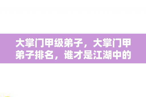 大掌门甲级弟子，大掌门甲弟子排名，谁才是江湖中的真正强者？
