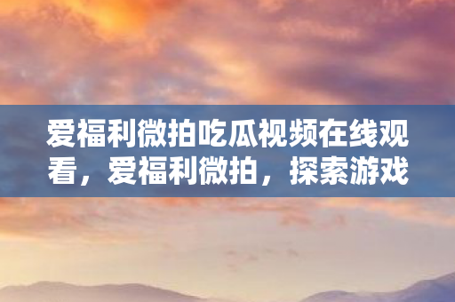 爱福利微拍吃瓜视频在线观看，爱福利微拍，探索游戏乐趣的新窗口