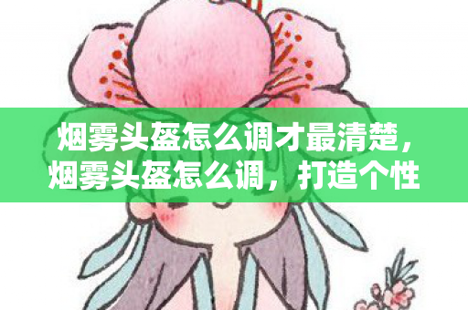 烟雾头盔怎么调才最清楚，烟雾头盔怎么调，打造个性化游戏视野的秘诀