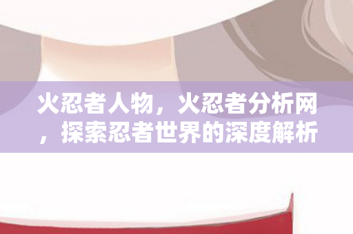火忍者人物，火忍者分析网，探索忍者世界的深度解析