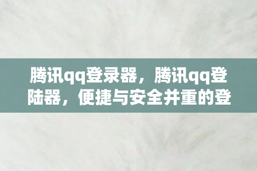腾讯qq登录器，腾讯qq登陆器，便捷与安全并重的登录新体验