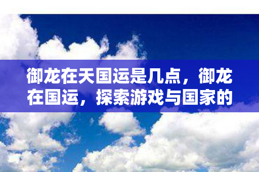 御龙在天国运是几点，御龙在国运，探索游戏与国家的文化纽带