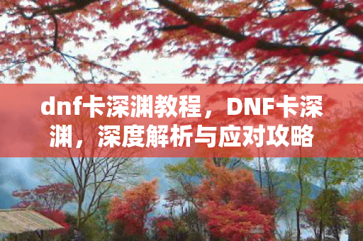 dnf卡深渊教程，DNF卡深渊，深度解析与应对攻略