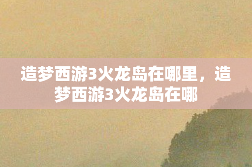 造梦西游3火龙岛在哪里，造梦西游3火龙岛在哪
