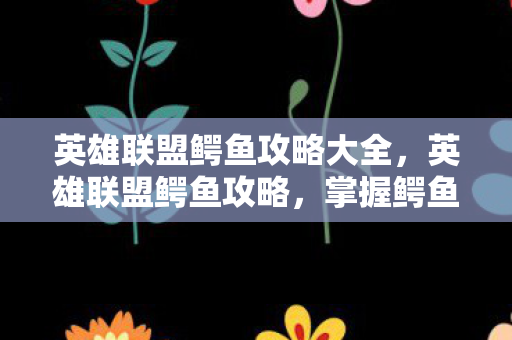 英雄联盟鳄鱼攻略大全，英雄联盟鳄鱼攻略，掌握鳄鱼的强势节奏