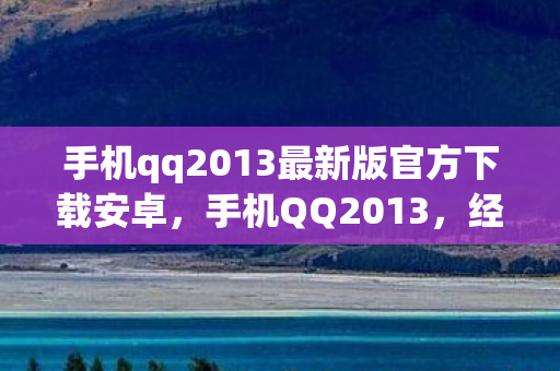 手机qq2013最新版官方下载安卓，手机QQ2013，经典再现，重温昔日情怀