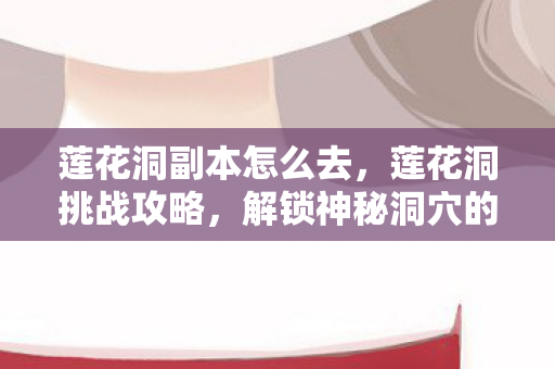 莲花洞副本怎么去，莲花洞挑战攻略，解锁神秘洞穴的终极指南