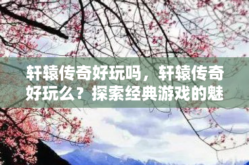 轩辕传奇好玩吗，轩辕传奇好玩么？探索经典游戏的魅力