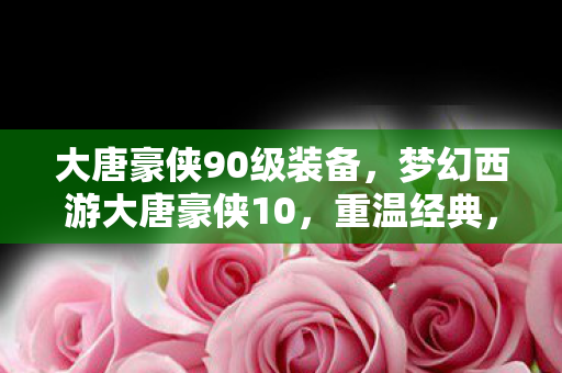 大唐豪侠90级装备，梦幻西游大唐豪侠10，重温经典，再续前缘