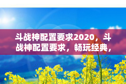 斗战神配置要求2020，斗战神配置要求，畅玩经典，体验极致