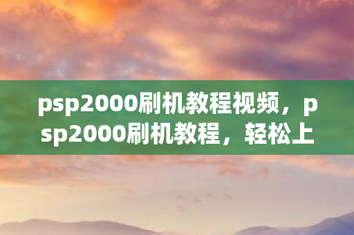 psp2000刷机教程视频，psp2000刷机教程，轻松上手，解锁新体验