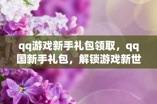qq游戏新手礼包领取，qq国新手礼包，解锁游戏新世界的钥匙
