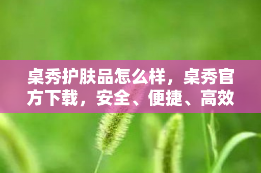 桌秀护肤品怎么样，桌秀官方下载，安全、便捷、高效的官方体验