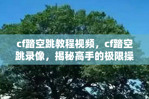 cf踏空跳教程视频，cf踏空跳录像，揭秘高手的极限操作