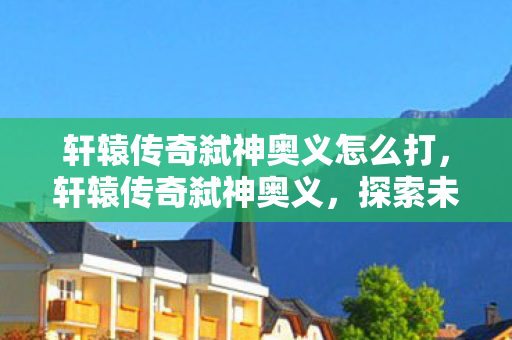 轩辕传奇弑神奥义怎么打，轩辕传奇弑神奥义，探索未知，挑战极限