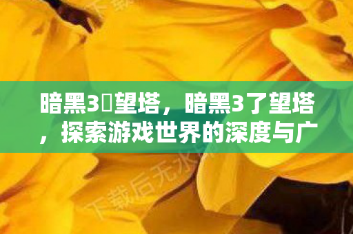 暗黑3瞭望塔，暗黑3了望塔，探索游戏世界的深度与广度