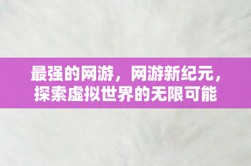 最强的网游，网游新纪元，探索虚拟世界的无限可能