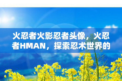 火忍者火影忍者头像，火忍者HMAN，探索忍术世界的奇幻之旅