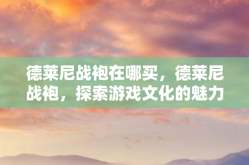 德莱尼战袍在哪买，德莱尼战袍，探索游戏文化的魅力与传承