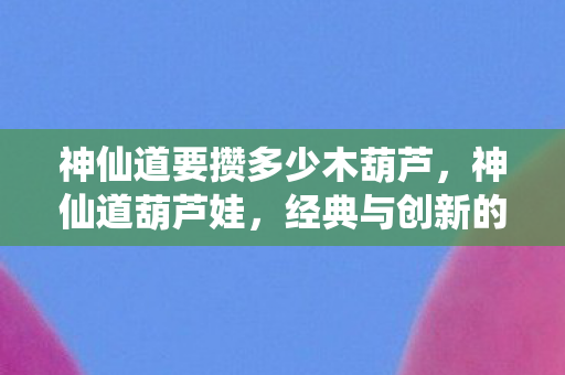 神仙道要攒多少木葫芦，神仙道葫芦娃，经典与创新的融合