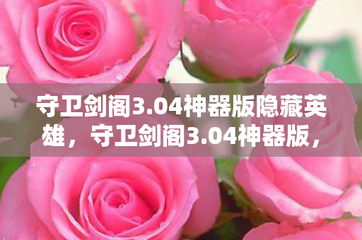 守卫剑阁3.04神器版隐藏英雄，守卫剑阁3.04神器版，重温经典，神器助战